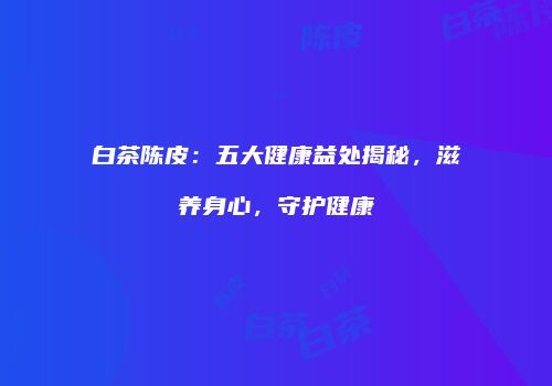 白茶陈皮：五大健康益处揭秘，滋养身心，守护健康
