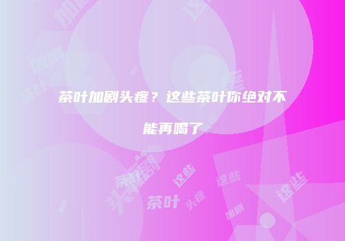 茶叶加剧头疼？这些茶叶你绝对不能再喝了