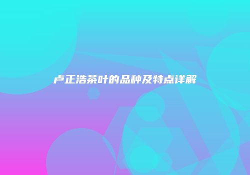 卢正浩茶叶的品种及特点详解