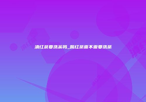 滇红茶要洗荼吗_喝红茶需不需要洗茶