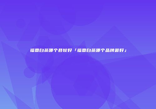 福鼎白茶哪个县较好「福鼎白茶哪个品牌最好」