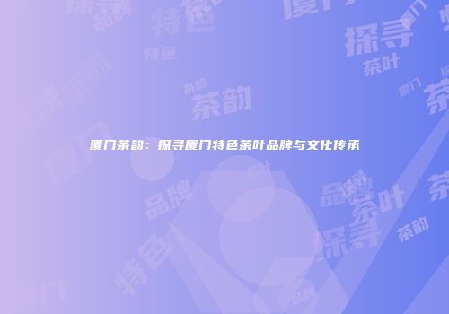 厦门茶韵：探寻厦门特色茶叶品牌与文化传承