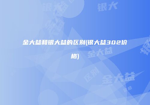 金大益和银大益的区别(银大益302价格)