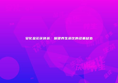 安化金花茯砖茶：保健养生茶饮的多重益处