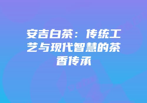 安吉白茶：传统工艺与现代智慧的茶香传承
