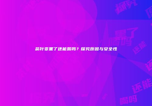 茶叶变黑了还能喝吗？探究原因与安全性