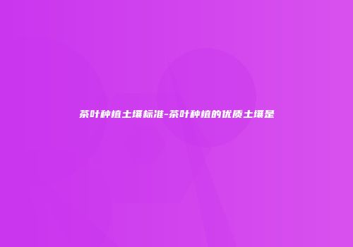 茶叶种植土壤标准-茶叶种植的优质土壤是