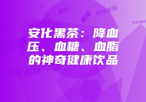 安化黑茶：降血压、血糖、血脂的神奇健康饮品