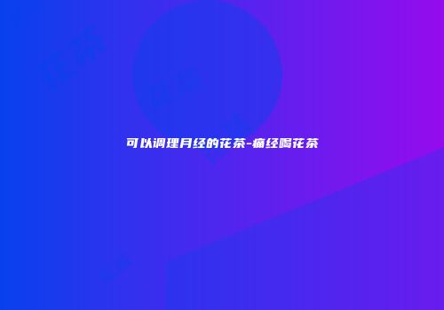 可以调理月经的花茶-痛经喝花茶