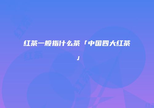 红茶一般指什么茶「中国四大红茶」