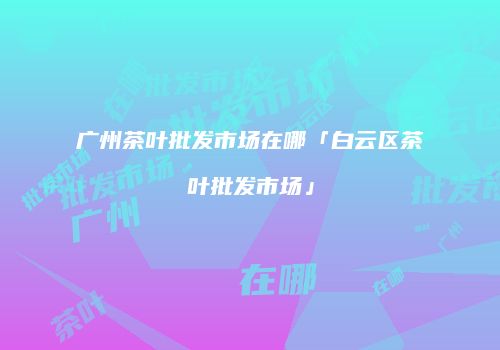 广州茶叶批发市场在哪「白云区茶叶批发市场」
