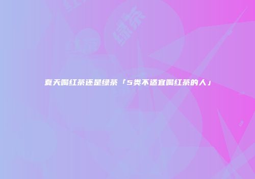 夏天喝红茶还是绿茶「5类不适宜喝红茶的人」
