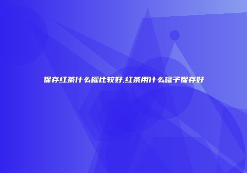 保存红茶什么罐比较好,红茶用什么罐子保存好