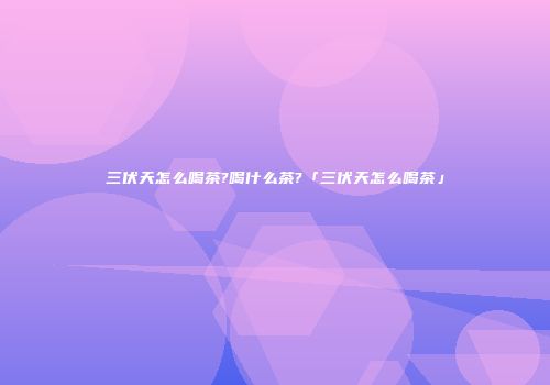 三伏天怎么喝茶?喝什么茶?「三伏天怎么喝茶」
