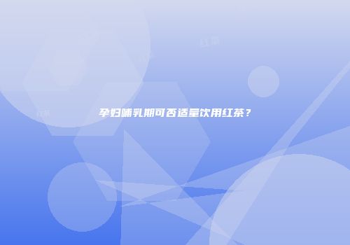 孕妇哺乳期可否适量饮用红茶？