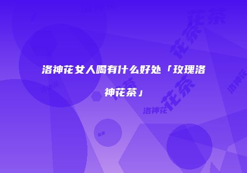 洛神花女人喝有什么好处「玫瑰洛神花茶」