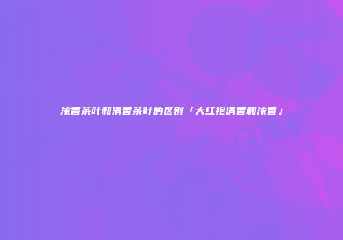 浓香茶叶和清香茶叶的区别「大红袍清香和浓香」