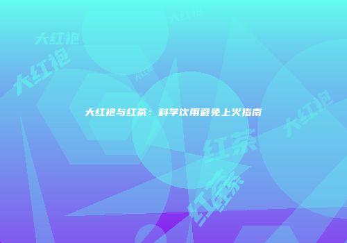 大红袍与红茶：科学饮用避免上火指南