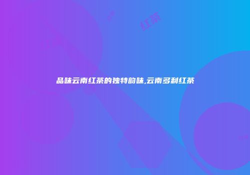 品味云南红茶的独特韵味,云南多利红茶