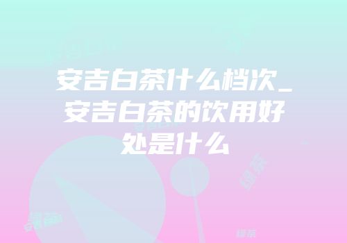 安吉白茶什么档次_安吉白茶的饮用好处是什么
