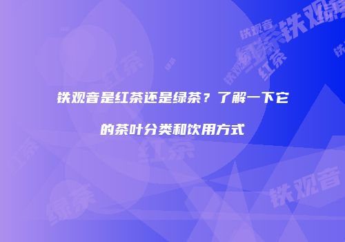 铁观音是红茶还是绿茶？了解一下它的茶叶分类和饮用方式