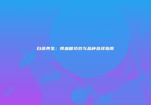 白茶养生：降血糖功效与品种选择指南