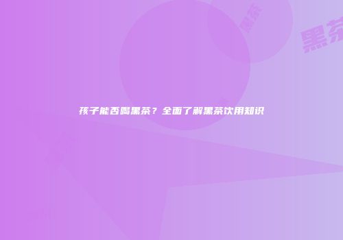 孩子能否喝黑茶？全面了解黑茶饮用知识