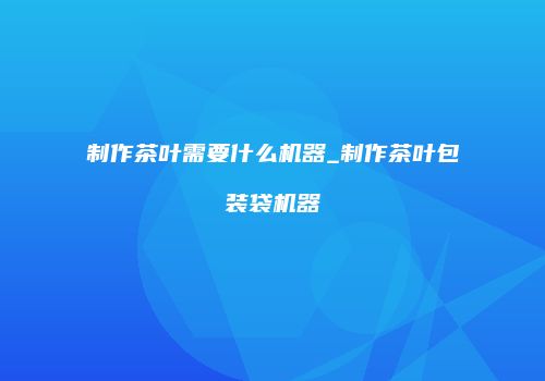 制作茶叶需要什么机器_制作茶叶包装袋机器