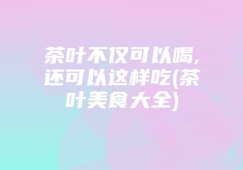 茶叶不仅可以喝,还可以这样吃(茶叶美食大全)