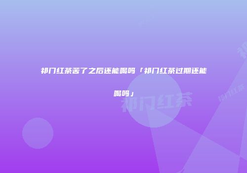 祁门红茶苦了之后还能喝吗「祁门红茶过期还能喝吗」