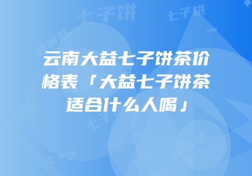 云南大益七子饼茶价格表「大益七子饼茶适合什么人喝」