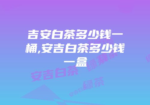 吉安白茶多少钱一桶,安吉白茶多少钱一盒