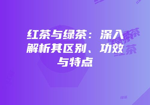 红茶与绿茶：深入解析其区别、功效与特点