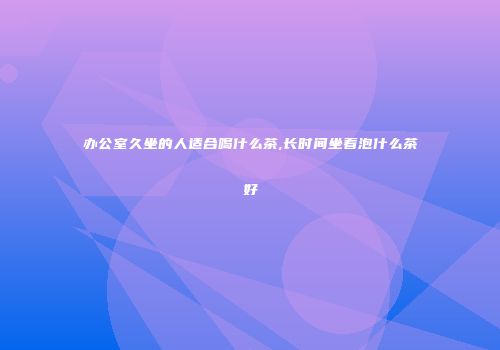 办公室久坐的人适合喝什么茶,长时间坐着泡什么茶好