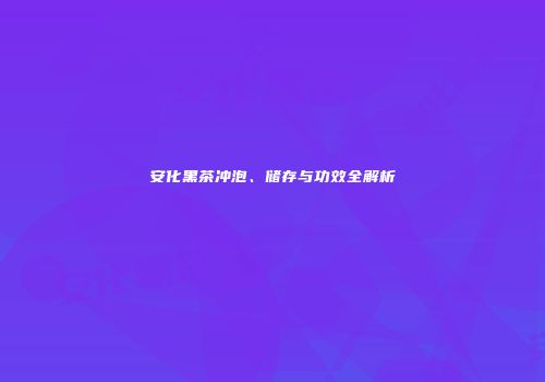 安化黑茶冲泡、储存与功效全解析