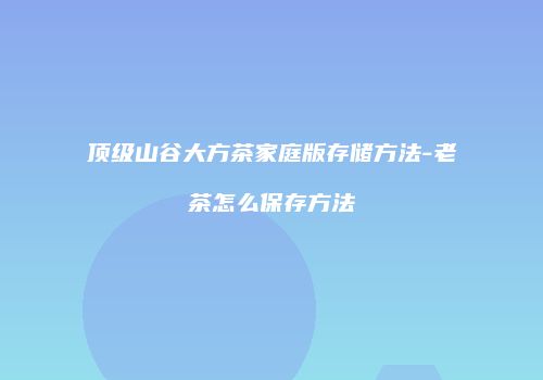 顶级山谷大方茶家庭版存储方法-老茶怎么保存方法