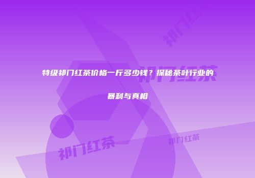 特级祁门红茶价格一斤多少钱？探秘茶叶行业的暴利与真相
