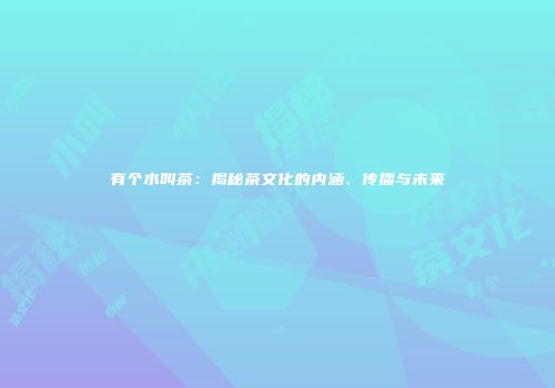 有个水叫茶：揭秘茶文化的内涵、传播与未来