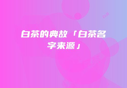 白茶的典故「白茶名字来源」