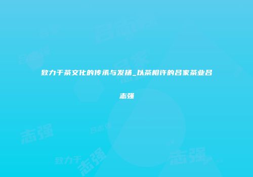致力于茶文化的传承与发扬_以茶相许的吕家茶业吕志强