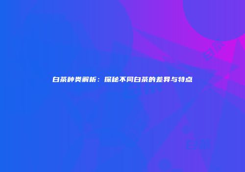 白茶种类解析：探秘不同白茶的差异与特点