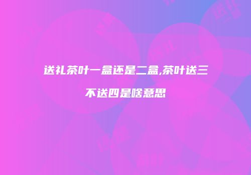 送礼茶叶一盒还是二盒,茶叶送三不送四是啥意思