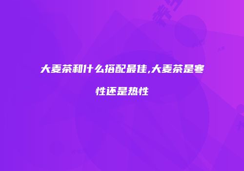 大麦茶和什么搭配最佳,大麦茶是寒性还是热性