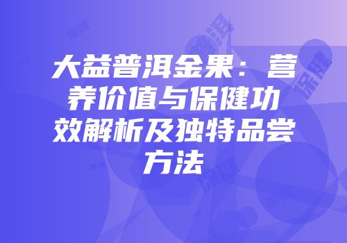 大益普洱金果：营养价值与保健功效解析及独特品尝方法