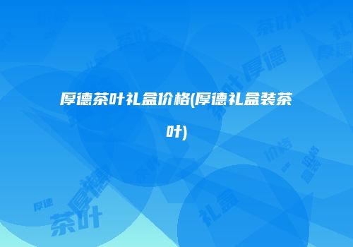 厚德茶叶礼盒价格(厚德礼盒装茶叶)