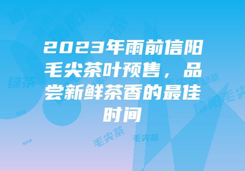 2023年雨前信阳毛尖茶叶预售，品尝新鲜茶香的最佳时间