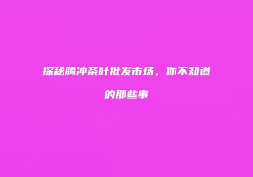 探秘腾冲茶叶批发市场，你不知道的那些事