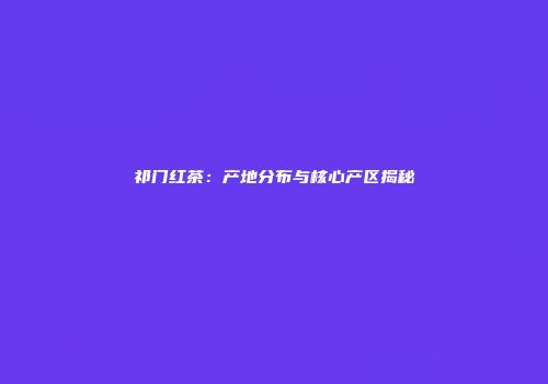 祁门红茶：产地分布与核心产区揭秘