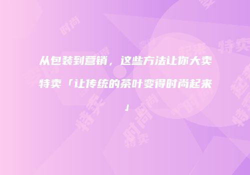 从包装到营销，这些方法让你大卖特卖「让传统的茶叶变得时尚起来」