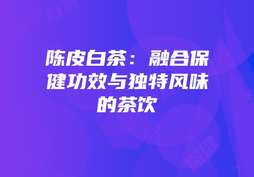 陈皮白茶：融合保健功效与独特风味的茶饮